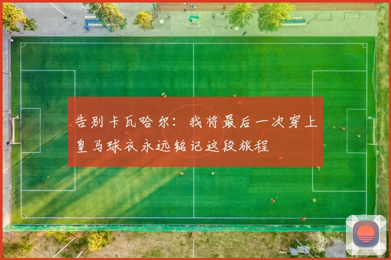 告别卡瓦哈尔：我将最后一次穿上皇马球衣永远铭记这段旅程