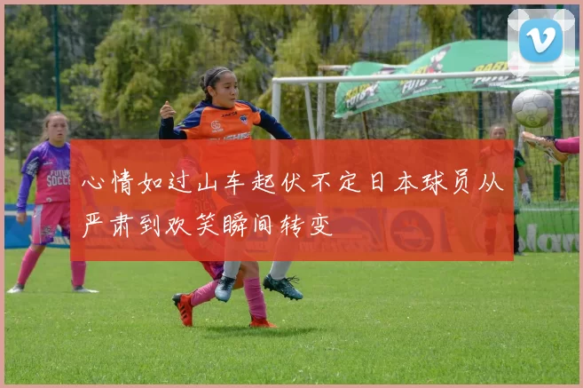 心情如过山车起伏不定日本球员从严肃到欢笑瞬间转变