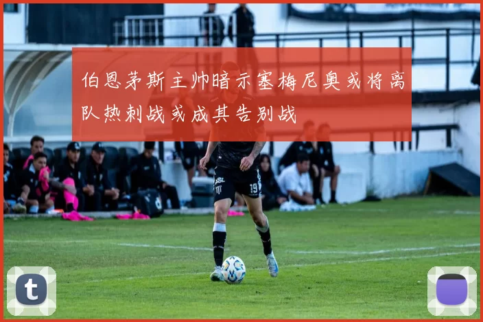 伯恩茅斯主帅暗示塞梅尼奥或将离队热刺战或成其告别战