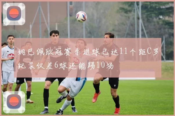 姆巴佩欧冠赛季进球已达11个距C罗纪录仅差6球还能踢10场